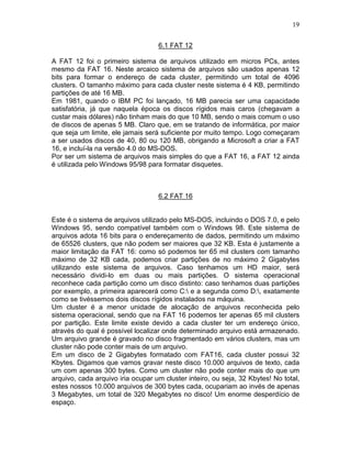 19
6.1 FAT 12
A FAT 12 foi o primeiro sistema de arquivos utilizado em micros PCs, antes
mesmo da FAT 16. Neste arcaico sistema de arquivos são usados apenas 12
bits para formar o endereço de cada cluster, permitindo um total de 4096
clusters. O tamanho máximo para cada cluster neste sistema é 4 KB, permitindo
partições de até 16 MB.
Em 1981, quando o IBM PC foi lançado, 16 MB parecia ser uma capacidade
satisfatória, já que naquela época os discos rígidos mais caros (chegavam a
custar mais dólares) não tinham mais do que 10 MB, sendo o mais comum o uso
de discos de apenas 5 MB. Claro que, em se tratando de informática, por maior
que seja um limite, ele jamais será suficiente por muito tempo. Logo começaram
a ser usados discos de 40, 80 ou 120 MB, obrigando a Microsoft a criar a FAT
16, e incluí-la na versão 4.0 do MS-DOS.
Por ser um sistema de arquivos mais simples do que a FAT 16, a FAT 12 ainda
é utilizada pelo Windows 95/98 para formatar disquetes.
6.2 FAT 16
Este é o sistema de arquivos utilizado pelo MS-DOS, incluindo o DOS 7.0, e pelo
Windows 95, sendo compatível também com o Windows 98. Este sistema de
arquivos adota 16 bits para o endereçamento de dados, permitindo um máximo
de 65526 clusters, que não podem ser maiores que 32 KB. Esta é justamente a
maior limitação da FAT 16: como só podemos ter 65 mil clusters com tamanho
máximo de 32 KB cada, podemos criar partições de no máximo 2 Gigabytes
utilizando este sistema de arquivos. Caso tenhamos um HD maior, será
necessário dividi-lo em duas ou mais partições. O sistema operacional
reconhece cada partição como um disco distinto: caso tenhamos duas partições
por exemplo, a primeira aparecerá como C: e a segunda como D:, exatamente
como se tivéssemos dois discos rígidos instalados na máquina.
Um cluster é a menor unidade de alocação de arquivos reconhecida pelo
sistema operacional, sendo que na FAT 16 podemos ter apenas 65 mil clusters
por partição. Este limite existe devido a cada cluster ter um endereço único,
através do qual é possível localizar onde determinado arquivo está armazenado.
Um arquivo grande é gravado no disco fragmentado em vários clusters, mas um
cluster não pode conter mais de um arquivo.
Em um disco de 2 Gigabytes formatado com FAT16, cada cluster possui 32
Kbytes. Digamos que vamos gravar neste disco 10.000 arquivos de texto, cada
um com apenas 300 bytes. Como um cluster não pode conter mais do que um
arquivo, cada arquivo iria ocupar um cluster inteiro, ou seja, 32 Kbytes! No total,
estes nossos 10.000 arquivos de 300 bytes cada, ocupariam ao invés de apenas
3 Megabytes, um total de 320 Megabytes no disco! Um enorme desperdício de
espaço.
 