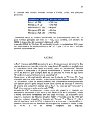 20
É possível usar clusters menores usando a FAT16, porém, em partições
pequenas:
Tamanho da Partição Tamanho dos clusters
Entre 1 e 2 GB 32 Kbytes
Menos que 1 GB 16 Kbytes
Menos que 512 MB 8 Kbytes
Menos que 256 MB 4 Kbytes
Menos que 128 MB 2 Kbytes
Justamente devido ao tamanho dos clusters, não é recomendável usar a FAT16
para formatar partições com mais de 1 GB, caso contrário, com clusters de
32KB, o desperdício de espaço em disco será brutal.
A versão OSR/2 do Windows 95 (conhecido também como Windows "B") trouxe
um novo sistema de arquivos chamado FAT32, o qual continua sendo utilizado
também no Windows 98.
6.3 V FAT
A FAT 16 usada pelo DOS possui uma grave limitação quanto ao tamanho dos
nomes de arquivos, que não podem ter mais do que 11 caracteres, sendo 8 para
o nome do arquivo e mais 3 para a extensão, como em “formular.doc”. O limite
de apenas 8 caracteres é um grande inconveniente, o “Boletim da 8º reunião
anual de diretoria” por exemplo, teria de ser gravado na forma de algo como
“8reandir.doc”, certamente um nome pouco legível.
Sabiamente, a Microsoft decidiu eliminar esta limitação no Windows 95. Para
conseguir derrubar esta barreira, e ao mesmo tempo continuar usando a FAT
16, evitando os custos de desenvolvimento e os problemas de incompatibilidade
que seriam gerados pela adoção de um novo sistema de arquivos (o Windows
95 original era compatível apenas com a FAT 16), optou-se por “remendar” a
FAT 16 com um novo sistema chamado VFAT.
Através do VFAT arquivos com nomes longos são gravados no diretório raiz
respeitando o formato 8.3 (oito letras e uma extensão de até 3 caracteres) sendo
o nome verdadeiro armazenado em uma área reservada. Se tivéssemos dois
arquivos, chamados de “Reunião anual de 1998” e “Reunião anual de 1999” por
exemplo, teríamos gravados no diretório raiz “Reunia~1” e “Reunia~2” . Se o
disco fosse lido a partir do DOS, o sistema leria apenas este nome simplificado.
Lendo o disco através do Windows 95 seria possível acessar as áreas ocultas
do VFAT e ver os nomes completos dos arquivos.
 