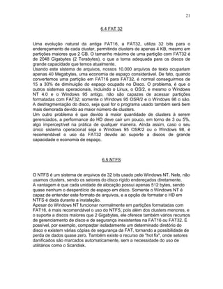 21
6.4 FAT 32
Uma evolução natural da antiga FAT16, a FAT32, utiliza 32 bits para o
endereçamento de cada cluster, permitindo clusters de apenas 4 KB, mesmo em
partições maiores que 2 GB. O tamanho máximo de uma partição com FAT32 é
de 2048 Gigabytes (2 Terabytes), o que a torna adequada para os discos de
grande capacidade que temos atualmente.
Usando este sistema de arquivos, nossos 10.000 arquivos de texto ocupariam
apenas 40 Megabytes, uma economia de espaço considerável. De fato, quando
convertemos uma partição em FAT16 para FAT32, é normal conseguirmos de
15 a 30% de diminuição do espaço ocupado no Disco. O problema, é que o
outros sistemas operacionais, incluindo o Linux, o OS/2, e mesmo o Windows
NT 4.0 e o Windows 95 antigo, não são capazes de acessar partições
formatadas com FAT32; somente o Windows 95 OSR/2 e o Windows 98 o são.
A desfragmentação do disco, seja qual for o programa usado também será bem
mais demorada devido ao maior número de clusters.
Um outro problema é que devido à maior quantidade de clusters à serem
gerenciados, a performance do HD deve cair um pouco, em torno de 3 ou 5%,
algo imperceptível na prática de qualquer maneira. Ainda assim, caso o seu
único sistema operacional seja o Windows 95 OSR/2 ou o Windows 98, é
recomendável o uso da FAT32 devido ao suporte a discos de grande
capacidade e economia de espaço.
6.5 NTFS
O NTFS é um sistema de arquivos de 32 bits usado pelo Windows NT. Nele, não
usamos clusters, sendo os setores do disco rígido endereçados diretamente.
A vantagem é que cada unidade de alocação possui apenas 512 bytes, sendo
quase nenhum o desperdício de espaço em disco. Somente o Windows NT é
capaz de entender este formato de arquivos, e a opção de formatar o HD em
NTFS é dada durante a instalação.
Apesar do Windows NT funcionar normalmente em partições formatadas com
FAT16, é mais recomendável o uso do NTFS, pois além dos clusters menores, e
o suporte a discos maiores que 2 Gigabytes, ele oferece também vários recursos
de gerenciamento de disco e de segurança inexistentes na FAT16 ou FAT32. É
possível, por exemplo, compaqtar isoladamente um determinado diretório do
disco e existem várias cópias de segurança da FAT, tornando a possibilidade de
perda de dados quase zero. Também existe o recurso de "hot fix", onde setores
danificados são marcados automaticamente, sem a necessidade do uso de
utilitários como o Scandisk.
 