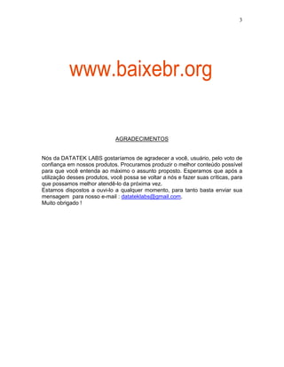 3
AGRADECIMENTOS
Nós da DATATEK LABS gostaríamos de agradecer a você, usuário, pelo voto de
confiança em nossos produtos. Procuramos produzir o melhor conteúdo possível
para que você entenda ao máximo o assunto proposto. Esperamos que após a
utilização desses produtos, você possa se voltar a nós e fazer suas críticas, para
que possamos melhor atendê-lo da próxima vez.
Estamos dispostos a ouvi-lo a qualquer momento, para tanto basta enviar sua
mensagem para nosso e-mail : datateklabs@gmail.com.
Muito obrigado !
www.baixebr.org
 