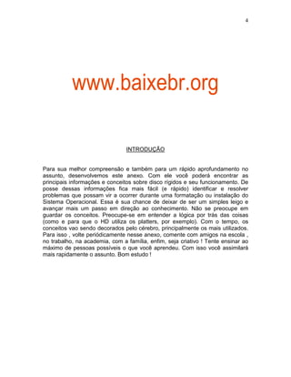 4
INTRODUÇÃO
Para sua melhor compreensão e também para um rápido aprofundamento no
assunto, desenvolvemos este anexo. Com ele você poderá encontrar as
principais informações e conceitos sobre disco rígidos e seu funcionamento. De
posse dessas informações fica mais fácil (e rápido) identificar e resolver
problemas que possam vir a ocorrer durante uma formatação ou instalação do
Sistema Operacional. Essa é sua chance de deixar de ser um simples leigo e
avançar mais um passo em direção ao conhecimento. Não se preocupe em
guardar os conceitos. Preocupe-se em entender a lógica por trás das coisas
(como e para que o HD utiliza os platters, por exemplo). Com o tempo, os
conceitos vao sendo decorados pelo cérebro, principalmente os mais utilizados.
Para isso , volte periódicamente nesse anexo, comente com amigos na escola ,
no trabalho, na academia, com a família, enfim, seja criativo ! Tente ensinar ao
máximo de pessoas possíveis o que você aprendeu. Com isso você assimilará
mais rapidamente o assunto. Bom estudo !
www.baixebr.org
 