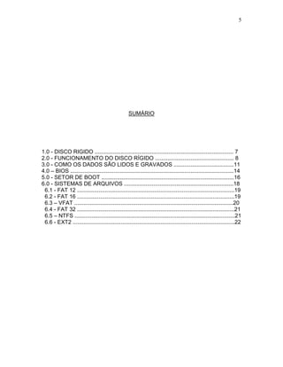 5
SUMÁRIO
1.0 - DISCO RIGIDO .......................................................................................... 7
2.0 - FUNCIONAMENTO DO DISCO RÍGIDO ................................................... 8
3.0 - COMO OS DADOS SÃO LIDOS E GRAVADOS .......................................11
4.0 – BIOS ..........................................................................................................14
5.0 - SETOR DE BOOT ......................................................................................16
6.0 - SISTEMAS DE ARQUIVOS .......................................................................18
6.1 - FAT 12 ......................................................................................................19
6.2 - FAT 16 ......................................................................................................19
6.3 – VFAT .......................................................................................................20
6.4 - FAT 32 ......................................................................................................21
6.5 – NTFS ........................................................................................................21
6.6 - EXT2 .........................................................................................................22
 