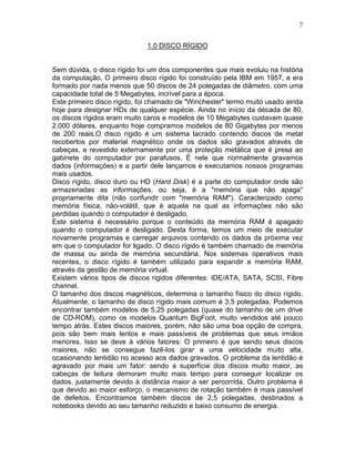 7
1.0 DISCO RÍGIDO
Sem dúvida, o disco rígido foi um dos componentes que mais evoluiu na história
da computação. O primeiro disco rígido foi construído pela IBM em 1957, e era
formado por nada menos que 50 discos de 24 polegadas de diâmetro, com uma
capacidade total de 5 Megabytes, incrível para a época.
Este primeiro disco rígido, foi chamado de "Winchester" termo muito usado ainda
hoje para designar HDs de qualquer espécie. Ainda no início da década de 80,
os discos rígidos eram muito caros e modelos de 10 Megabytes custavam quase
2.000 dólares, enquanto hoje compramos modelos de 80 Gigabytes por menos
de 200 reais.O disco rígido é um sistema lacrado contendo discos de metal
recobertos por material magnético onde os dados são gravados através de
cabeças, e revestido externamente por uma proteção metálica que é presa ao
gabinete do computador por parafusos. É nele que normalmente gravamos
dados (informações) e a partir dele lançamos e executamos nossos programas
mais usados.
Disco rígido, disco duro ou HD (Hard Disk) é a parte do computador onde são
armazenadas as informações, ou seja, é a "memória que não apaga"
propriamente dita (não confundir com "memória RAM"). Caracterizado como
memória física, não-volátil, que é aquela na qual as informações não são
perdidas quando o computador é desligado.
Este sistema é necessário porque o conteúdo da memória RAM é apagado
quando o computador é desligado. Desta forma, temos um meio de executar
novamente programas e carregar arquivos contendo os dados da próxima vez
em que o computador for ligado. O disco rígido é também chamado de memória
de massa ou ainda de memória secundária. Nos sistemas operativos mais
recentes, o disco rígido é também utilizado para expandir a memória RAM,
através da gestão de memória virtual.
Existem vários tipos de discos rigidos diferentes: IDE/ATA, SATA, SCSI, Fibre
channel.
O tamanho dos discos magnéticos, determina o tamanho físico do disco rígido.
Atualmente, o tamanho de disco rígido mais comum é 3,5 polegadas. Podemos
encontrar também modelos de 5,25 polegadas (quase do tamanho de um drive
de CD-ROM), como os modelos Quantum BigFoot, muito vendidos até pouco
tempo atrás. Estes discos maiores, porém, não são uma boa opção de compra,
pois são bem mais lentos e mais passíveis de problemas que seus irmãos
menores. Isso se deve à vários fatores: O primeiro é que sendo seus discos
maiores, não se consegue fazê-los girar a uma velocidade muito alta,
ocasionando lentidão no acesso aos dados gravados. O problema da lentidão é
agravado por mais um fator: sendo a superfície dos discos muito maior, as
cabeças de leitura demoram muito mais tempo para conseguir localizar os
dados, justamente devido à distância maior a ser percorrida. Outro problema é
que devido ao maior esforço, o mecanismo de rotação também é mais passível
de defeitos. Encontramos também discos de 2,5 polegadas, destinados a
notebooks devido ao seu tamanho reduzido e baixo consumo de energia.
 