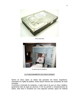 8
TÍPICO HARD DISK
HD INSTALADO NO GABINETE
2.0 FUNCIONAMENTO DO DISCO RÍGIDO
Dentro do disco rígido, os dados são gravados em discos magnéticos,
chamados em inglês de platters. Estes discos internos são compostos de duas
camadas.
A primeira é chamada de substrato, e nada mais é do que um disco metálico,
geralmente feito de ligas de alumínio. A fim de permitir o armazenamento de
dados, este disco é recoberto por uma segunda camada, agora de material
 