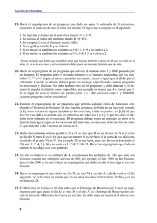 Apuntes de Informática



19. Hacer el organigrama de un programa que dado un array A ordenado de N elementos,
    encuentre la posición de uno B leído por teclado. El algoritmo a emplear es el siguiente:

   1. Se fijan los extremos de la porción a buscar: I=1, J=N.
   2. Se calcula el índice del elemento medio K=(I+J)/2.
   3. Se compara B con el elemento medio A(K).
   4. Si es igual se escribe K y se termina.
   5. Si es mayor se cambian los extremos a I=K+1, J=N y se vuelve a 2.
   6. Si es menor se cambian los extremos a I=1, J=K-1 y se vuelve a 2.

    Pensar después que habrá que modificar para que busque también valores de B que no estén en el
   array A, si se da ese caso y no lo encuentra debe poner un mensaje diciendo que no esta.

20. Hacer un organigrama de un programa que adivine el número entre 1 y 1000 pensado por
    un humano. El programa debe ir diciendo números y el humano responderá con los sím-
    bolos '<', '>' o '=', según el número pensado sea menor, mayor o igual que el dicho por el
    ordenador. Cuando lo adivine deberá poner un mensaje especificando cuantas preguntas
    ha necesitado y finalizar. No debe realizar más de 10 preguntas y debe detectar si el hu-
    mano le engaña diciéndole cosas imposibles, por ejemplo es mayor que 4 y menor que 5.
    Si en lugar de estar el número de partida entre 1 y 1000 estuviera entre 1 y 1000000,
    ¿cuantas preguntas serían necesarias?

21. Realizar el organigrama de un programa que permita calcular ceros de funciones em-
    pleando el Teorema de Bolzano (si una función continua, definida en un intervalo cerrado
    [a,b], toma valores de signos opuestos en los extremos, existe un punto c en [a,b] tal que
    f(c)=0). Los datos de partida son los extremos del intervalo a y b y E que nos dice el má-
    ximo error tolerado en el resultado. El programa deberá poner un mensaje de error si la
    función tiene igual signo en los extremos del intervalo, en otro caso debe escribir un valor
    C, que diste del c del Teorema en menos de E.

22. Dados dos números enteros positivos N y D, se dice que D es un divisor de N si el resto
    de dividir N entre D es 0. Se dice que un número N es perfecto si la suma de sus divisores
    (excluido el propio N) es N. Por ejemplo 28 es perfecto, pues sus divisores (excluido el
    28) son: 1, 2, 4, 7 y 14 y su suma es 1+2+4+7+14=28. Hacer un organigrama que dado un
    número N nos diga si es o no perfecto.

23. Un año es bisiesto si es múltiplo de 4, exceptuando los múltiplos de 100, que sólo son
    bisiestos cuando son múltiplos además de 400, por ejemplo el año 1900 no fue bisiesto,
    pero el año 2000 si lo será. Hacer un organigrama que dado un año A nos diga si es o no
    bisiesto.

24. Hacer un organigrama que dados un día D, un mes M y un año A, calcule cual es el día
    siguiente. Se debe tener en cuenta que en los años bisiestos Febrero tiene 29 días y en los
    no bisiestos 28.

25. El Miércoles de Ceniza es 46 días antes que el Domingo de Resurrección. Hacer un orga-
    nigrama para que dados el día D, el mes M y el año A del Domingo de Resurrección cal-
    cule la fecha del Miércoles de Ceniza en ese año. Se debe tener en cuenta si el año es o no
    bisiesto.


   6
 