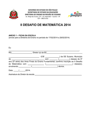 GOVERNO DO ESTADO DE SÃO PAULO
SECRETARIA DE ESTADO DA EDUCAÇÃO
DIRETORIA DE ENSINO DA REGIÃO DE SUZANO
Av. Mogi das Cruzes, 175 – Jd. Imperador – Suzano – SP
CEP – 08673-010

II DESAFIO DE MATEMÁTICA 2014

ANEXO 1 – FICHA DA ESCOLA
(enviar para a Diretoria de Ensino no período de 17/02/2014 a 28/02/2014)

Eu
_____________________________________________________________________,
RG____________________, Diretor (a) da EE___________________________________
______________________________ (CIE ______________) da DE Suzano, Município
de ________________________________ com ________ (__________) classes de 6º
ano (5ª série) dos Anos Finais do Ensino Fundamental, confirmo inscrição ao II Desafio
de Matemática com ________________ (__________________________) classe(s),
envolvendo ____________ (_________________________) alunos.
Data: _____/______/2014.
Assinatura do Diretor da escola ______________________________________________

 