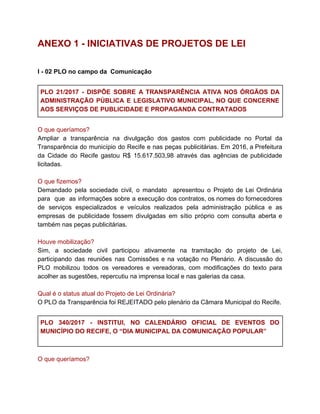 ANEXO 1 - INICIATIVAS DE PROJETOS DE LEI
I - 02 PLO no campo da Comunicação
PLO 21/2017 - ​DISPÕE SOBRE A TRANSPARÊNCIA ATIVA NOS ÓRGÃOS DA
ADMINISTRAÇÃO PÚBLICA E LEGISLATIVO MUNICIPAL, NO QUE CONCERNE
AOS SERVIÇOS DE PUBLICIDADE E PROPAGANDA CONTRATADOS
O que queríamos?
Ampliar a transparência na divulgação dos gastos com publicidade no Portal da
Transparência do município do Recife e nas peças publicitárias. Em 2016, a Prefeitura
da Cidade do Recife gastou R$ 15.617.503,98 através das agências de publicidade
licitadas.
O que fizemos?
Demandado pela sociedade civil, o mandato apresentou o Projeto de Lei Ordinária
para que as informações sobre a execução dos contratos, os nomes do fornecedores
de serviços especializados e veículos realizados pela administração pública e as
empresas de publicidade fossem divulgadas em sítio próprio com consulta aberta e
também nas peças publicitárias.
Houve mobilização?
Sim, a sociedade civil participou ativamente na tramitação do projeto de Lei,
participando das reuniões nas Comissões e na votação no Plenário​. A discussão do
PLO mobilizou todos os vereadores e vereadoras, com modificações do texto para
acolher as sugestões, repercutiu na imprensa local e nas galerias da casa.
Qual é o status atual do Projeto de Lei Ordinária?
O PLO da Transparência foi REJEITADO pelo plenário da Câmara Municipal do Recife.
PLO 340/2017 - INSTITUI, NO CALENDÁRIO OFICIAL DE EVENTOS DO
MUNICÍPIO DO RECIFE, O “DIA MUNICIPAL DA COMUNICAÇÃO POPULAR”
O que queríamos?
 