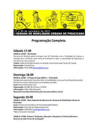 Programação Completa

Sábado 17.09
10h00 às 12h00 – Bicicletada
Percurso de bicicleta pelas principais vias de Piracicaba com a finalidade de chamar a
atenção para a bicicleta como meio de transporte e para a necessidade de segurança e
estrutura aos seus usuários
Trajeto: Saída da Estação Paulista em direção a Rua Governador Pedro de Toledo.
Organização: Cicloativistas
Informações: 9116 3848 gbrejao@gmail.com


Domingo 18.09
09h00 às 12h00 - 3ª Etapa da Copa XBikers – Velocidade
Campeonato paulista de mountain bike na modalidade cross country (olímpica) buscando
difundi-la e revelar talentos para as olimpíadas de 2016
Local: Horto Florestal de Tupi
Organização: SELAM/ NC Promoc / FPMTB
Informações: 3403 1266 Alexandre
Necessária inscrição prévia feita pelo site www.xbikers.com.br


Segunda 19.09
19h00 às 22h00 - Mesa Redonda de Abertura da I Semana de Mobilidade Urbana de
Piracicaba
Local: Câmara de Vereadores de Piracicaba (Salão Nobre)
Organização: Comissão de Organização Geral
Informações: 3429 0819 natalia@imaflora.org
*Não é necessária inscrição

16h00 às 17h00– Palestra “Acidentes, Educação e Respeito no Trânsito (Direitos e
Deveres de cada Forma de Condução)”
 