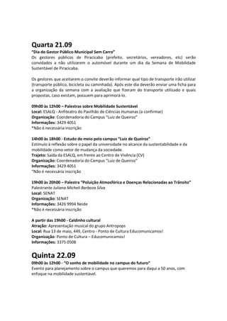 Quarta 21.09
“Dia do Gestor Público Municipal Sem Carro”
Os gestores públicos de Piracicaba (prefeito, secretários, vereadores, etc) serão
convidados a não utilizarem o automóvel durante um dia da Semana de Mobilidade
Sustentável de Piracicaba.

Os gestores que aceitarem o convite deverão informar qual tipo de transporte irão utilizar
(transporte público, bicicleta ou caminhada). Após este dia deverão enviar uma ficha para
a organização da semana com a avaliação que fizeram do transporte utilizado e quais
propostas, caso existam, possuem para aprimorá-lo.

09h00 às 12h00 – Palestras sobre Mobilidade Sustentável
Local: ESALQ - Anfiteatro do Pavilhão de Ciências Humanas (a confirmar)
Organização: Coordenadoria do Campus “Luiz de Queiroz”
Informações: 3429 4051
*Não é necessária inscrição

14h00 às 18h00 - Estudo do meio pelo campus “Luiz de Queiroz”
Estímulo à reflexão sobre o papel da universidade no alcance da sustentabilidade e da
mobilidade como vetor de mudança da sociedade.
Trajeto: Saída da ESALQ, em frente ao Centro de Vivência (CV)
Organização: Coordenadoria do Campus “Luiz de Queiroz”
Informações: 3429 4051
“Não é necessária inscrição

19h00 às 20h00 – Palestra “Poluição Atmosférica e Doenças Relacionadas ao Trânsito”
Palestrante Juliana Micheli Barboza Silva
Local: SENAT
Organização: SENAT
Informações: 3426 9994 Neide
*Não é necessária inscrição

A partir das 19h00 - Caldinho cultural
Atração: Apresentação musical do grupo Antropops
Local: Rua 13 de maio, 449, Centro - Ponto de Cultura Educomunicamos!
Organização: Ponto de Cultura – Educomunicamos!
Informações: 3375 0508


Quinta 22.09
09h00 às 12h00 - “O sonho de mobilidade no campus do futuro”
Evento para planejamento sobre o campus que queremos para daqui a 50 anos, com
enfoque na mobilidade sustentável.
 