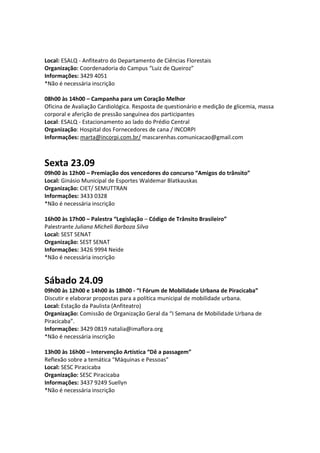 Local: ESALQ - Anfiteatro do Departamento de Ciências Florestais
Organização: Coordenadoria do Campus “Luiz de Queiroz”
Informações: 3429 4051
*Não é necessária inscrição

08h00 às 14h00 – Campanha para um Coração Melhor
Oficina de Avaliação Cardiológica. Resposta de questionário e medição de glicemia, massa
corporal e aferição de pressão sanguínea dos participantes
Local: ESALQ - Estacionamento ao lado do Prédio Central
Organização: Hospital dos Fornecedores de cana / INCORPI
Informações: marta@incorpi.com.br/ mascarenhas.comunicacao@gmail.com



Sexta 23.09
09h00 às 12h00 – Premiação dos vencedores do concurso “Amigos do trânsito”
Local: Ginásio Municipal de Esportes Waldemar Blatkauskas
Organização: CIET/ SEMUTTRAN
Informações: 3433 0328
*Não é necessária inscrição

16h00 às 17h00 – Palestra “Legislação – Código de Trânsito Brasileiro”
Palestrante Juliana Micheli Barboza Silva
Local: SEST SENAT
Organização: SEST SENAT
Informações: 3426 9994 Neide
*Não é necessária inscrição


Sábado 24.09
09h00 às 12h00 e 14h00 às 18h00 - “I Fórum de Mobilidade Urbana de Piracicaba”
Discutir e elaborar propostas para a política municipal de mobilidade urbana.
Local: Estação da Paulista (Anfiteatro)
Organização: Comissão de Organização Geral da “I Semana de Mobilidade Urbana de
Piracicaba”.
Informações: 3429 0819 natalia@imaflora.org
*Não é necessária inscrição

13h00 às 16h00 – Intervenção Artística “Dê a passagem”
Reflexão sobre a temática “Máquinas e Pessoas”
Local: SESC Piracicaba
Organização: SESC Piracicaba
Informações: 3437 9249 Suellyn
*Não é necessária inscrição
 