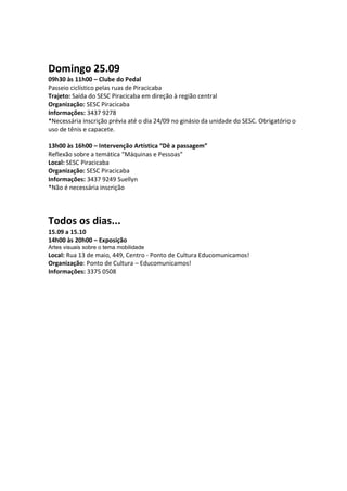 Domingo 25.09
09h30 às 11h00 – Clube do Pedal
Passeio ciclístico pelas ruas de Piracicaba
Trajeto: Saída do SESC Piracicaba em direção à região central
Organização: SESC Piracicaba
Informações: 3437 9278
*Necessária inscrição prévia até o dia 24/09 no ginásio da unidade do SESC. Obrigatório o
uso de tênis e capacete.

13h00 às 16h00 – Intervenção Artística “Dê a passagem”
Reflexão sobre a temática “Máquinas e Pessoas”
Local: SESC Piracicaba
Organização: SESC Piracicaba
Informações: 3437 9249 Suellyn
*Não é necessária inscrição




Todos os dias...
15.09 a 15.10
14h00 às 20h00 – Exposição
Artes visuais sobre o tema mobilidade
Local: Rua 13 de maio, 449, Centro - Ponto de Cultura Educomunicamos!
Organização: Ponto de Cultura – Educomunicamos!
Informações: 3375 0508
 