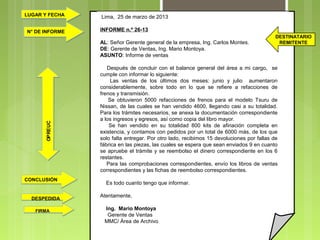 LUGAR Y FECHA
N° DE INFORME

Lima, 25 de marzo de 2013
INFORME n.º 26-13

OP RE UC

AL: Señor Gerente general de la empresa, Ing. Carlos Montes.
DE: Gerente de Ventas, Ing. Mario Montoya.
ASUNTO: Informe de ventas

CONCLUSIÓN

DESPEDIDA
FIRMA

DESTINATARIO
REMITENTE

Después de concluir con el balance general del área a mi cargo, se
cumple con informar lo siguiente:
Las ventas de los últimos dos meses: junio y julio aumentaron
considerablemente, sobre todo en lo que se refiere a refacciones de
frenos y transmisión.
Se obtuvieron 5000 refacciones de frenos para el modelo Tsuru de
Nissan, de las cuales se han vendido 4600, llegando casi a su totalidad.
Para los trámites necesarios, se anexa la documentación correspondiente
a los ingresos y egresos, así como copia del libro mayor.
Se han vendido en su totalidad 800 kits de afinación completa en
existencia, y contamos con pedidos por un total de 6000 más, de los que
solo falta entregar. Por otro lado, recibimos 15 devoluciones por fallas de
fábrica en las piezas, las cuales se espera que sean enviados 9 en cuanto
se apruebe el trámite y se reembolso el dinero correspondiente en los 6
restantes.
Para las comprobaciones correspondientes, envío los libros de ventas
correspondientes y las fichas de reembolso correspondientes.
Es todo cuanto tengo que informar.
Atentamente,
Ing. Mario Montoya
Gerente de Ventas
MMC/ Área de Archivo

 