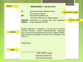 03/11/13
CÓDIGO

MEMORANDO n.° 024-2012-UCV
A:

Jefe de Servicios y Mantenimiento,
DESTINATARIO Y ORIGEN
Sr. Humberto Ospina
DE:
Secretario Académico de
Formación General, Sr. Miguel Anglas
ASUNTO Y FECHA
ASUNTO: Ceremonia de clausura del año académico
FECHA:
4 de noviembre de 2013

CUERPO

Sírvase disponer lo necesario, a fin de que el auditorio
Poemas Humanos quede convenientemente dispuesto
para la ceremonia de premiación de los III Juegos Florales.
Esta actividad se realizará el viernes 29 de noviembre a las
6:00 p. m.

Atentamente,

FIRMA

____________________________
Mgtr. Miguel Anglas
Secretario Académico
de Formación General

 
