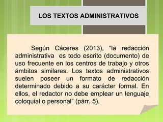 LOS TEXTOS ADMINISTRATIVOS

Según Cáceres (2013), “la redacción
administrativa es todo escrito (documento) de
uso frecuente en los centros de trabajo y otros
ámbitos similares. Los textos administrativos
suelen poseer un formato de redacción
determinado debido a su carácter formal. En
ellos, el redactor no debe emplear un lenguaje
coloquial o personal” (párr. 5).

 