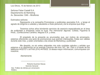 Los Olivos, 15 de febrero de 2013

03/11/13

Señores Faber Castell S.A.
Departamento de Marketing
Av. Benavides 1346 – Miraflores
Estimados señores:
Represento a la compañía Promotores y publicistas asociados S.A., y tengo el
agrado de dirigirme a ustedes y saludarlos a título personal y de la empresa que dirijo.
Tenemos ochos años brindando servicios de asesoría especializada en el área
de publicidad a empresas como la suya. Por mencionar algunas: Cofasa, Figueroa &
Hnos., Confecciones Carolina, Negusa S.A. y otras.
El propósito de la presente es anunciarles que, por motivo de aniversario,
estamos ofreciendo una serie de promociones que podrían interesarles. Estas son válidas
durante este mes, y están orientadas a las áreas de Marketing y publicidad.
Me despido, no sin antes reiterarles mis más cordiales saludos y señalar que
estamos a su disposición en la avenida Caminos del Inca 167, 3er. Piso o a través de los
teléfonos 4432721 o al FAX (014) 4470932. Si desea mayor información, comuníquese con
nosotros.
Atentamente
__________________________
Roberto Guerrero Navas
Gerente General
Adj.: Folleto de ofertas por aniversario
RGN/rc

 