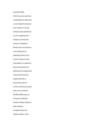 Donizette (PSB),
informou que já autorizou
a publicação do edital para
a contratação de empresa
que irá operar o lixo de
Campinas pelo período de
um ano. Segundo ele, a
licitação sai ainda esta
semana. A Prefeitura
decidiu fazer um processo
mais simples para a
operação do lixo e com
menos serviços a serem
executados em relação ao
que estava previsto no
edital que foi anulado pelo
Tribunal de Contas do
Estado (TCE-SP). O
documento anterior
incluía contrato por quatro
anos e a um custo de
R$ 400 milhões para os
serviços de coleta de
resíduos sólidos urbanos e
pelos sistemas
complementares de
limpeza urbana, como

 