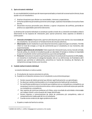 2
1. Qué esla tutoría individual
Es una modalidadde latutoría que de manerapersonalizadayatravésde laconversación directa,busca
ayudar a la o el estudiante a:
 Analizar situaciones que afectan sus necesidades, intereses y expectativas.
 Enfrentarproblemaspersonalesquetienencomoorigen,aspectosrelacionadosalaescuelaofuera
de ella.
 Desarrollar recursos personales para afrontar y superar situaciones de conflicto, poniendo en
práctica sus capacidades para tomar decisiones.
La dinámica de la tutoría individual se constituye cuando a través de su intenciónorientadora utiliza la
observación en los espacios de interacción, para ejercer presencia. Estos aspectos se detallan a
continuación:
 Intención orientadora: Disposición y apertura del docente para estar atento a las necesidadesde
los estudiantes. Se concreta en el fortalecimiento de vínculos afectivos.
 Observación:Acción mediante el cual el docente transmite ycaptamensajesnoverbales. Permite
inferir el nivel de energía y el tipo de sentimiento que el estudiante, en ese momento, está
experimentando.
 Espacios significativosde orientación: Todo espaciode interacción(aula,recreo,horade entrada,
hora de salida, etc.) donde el estudiante puede ser abordado. El tiempo es relativo, lo importante
es que el estudiante sienta nuestra presencia y que está acompañado.
 Presencia1
:Consiste enrescatarloquehayde positivoenlaconductade losjóvenesendificultades,
sin rotularlos ni clasificarlos en categorías basadas sólo en sus deficiencias. Su finalidad es abrir
espacios que permitan al adolescente, convertirse en fuente de iniciativa, de libertad y de
compromiso consigo mismo y con los otros.
2. Cuándo realizar la tutoría individual
La tutoría individual se realiza cuando:
a. El estudiante de manera voluntaria lo solicita.
b. Cuando la o el docente convoca a la o el estudiante a una entrevista porque:
 Existen causas de índole personal que afectan significativamente sus aprendizajes.
 Se observan cambios desfavorables en el comportamiento habitual del estudiante.
 Se manifiestan problemasenlarelaciónque establece consus compañerasy compañeros,ya
seaporque incurre enviolenciacontra otrasu otros o porque esvíctimade acoso por parte de
sus compañeras y compañeros.
 Hay reportes de continuas tardanzas y/o faltas, como resultado de actividades relacionadas
con trabajo infantil u otra situación de riesgo identificada.
 Existen reportes o comunicaciones de parte de profesores y/o compañeros, sobre el
comportamiento inadecuado de la o el estudiante.
 Cuando existe evidencia de algún problema de salud.
c. El padre o madre de familia lo solicita.
1 GOMES DA COSTA, C. (1995). Pedagogía de la presencia.Ed. Lozada
 