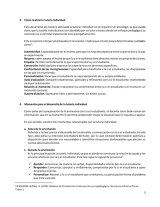 3
3. Cómo realizarla tutoría individual
Para desarrollar de manera adecuada la tutoría individual no se requiere ser psicólogo, ya que queda
claro,que la tutoría individualvaa serabordadapor un tutoro tutora desde un enfoque pedagógico.La
intención no es brindar tratamiento sino acompañamiento.
Este encuentrointerpersonal basadoenlarelación,implicaque el tutorposeadeterminadas cualidades
como2
:
Autenticidad:Capacidadpara ser él mismo,para que no haya discrepanciaentre loque se dice y loque
se experimenta.
Respeto:saberaceptar el hechode que la o el estudiante tienederechoatomarsuspropiasdecisiones.
Empatía: Percibir correctamente lo que experimenta la y el estudiante.
Concreción: Habilidad para expresar las experiencias en términos específicos.
Confrontación de las incongruencias: Capacidad para manifestar a la o el estudiante, las discrepancias
en las que va incurriendo.
Personalización: Hacer que el estudiante se vaya apropiando de su propio problema.
Auto-evaluación: Compartir experiencias, aptitudes y reflexiones con la o el estudiante, manteniendo
siempre la discreción.
Relación al momento: Puede interpretar los sentimientos entre la o el estudiante y él mismo en un
momento concreto.
Autorrealización: Expresarse libre y abiertamente, sin emitir juicios.
4. Momentospara el desarrollode la tutoría individual
Como parte de la preparación de la entrevista con la o el estudiante,el docente tutor debe contar con
información,que ensumomento le permita comprender mejor la situación que le inquieta o aqueja.
En ese sentido, existen tres momentos relacionados con la tutoría individual:
a. Antesde la orientación
Referida a la fase previa al desarrollo de la entrevista o conversación con la o el estudiante.En esta
fase, está activa la intención orientadora del tutor, por lo que siempre debe mostrar apertura y
disposición para atender sus necesidades o identificar situaciones desfavorables que afectan su
normal desenvolvimiento.
b. Durante la orientación
Es la principal etapade la tutoría individual,yaque esdonde se construye la relaciónde ayuda y los
vínculos afectivos con la o el estudiante. Esta fase sigue la siguiente secuencia3
:
 Atender: Comunicar, de manera no verbal, disponibilidad e interés por la o el estudiante.
 Responder: Comunicar, corporal y verbalmente, comprensión por la o el estudiante a quien
deseamos orientar.
 Personalizar: Mostrar a la o el estudiante que orientamos,su participaciónfrente al problema
que está viviendo.
2 BISQUERRA ALZINA, R. (1998). Modelos de Orientación eIntervención psicopedagógica.Barcelona:Editorial Praxis.
3 Ídem 1
 