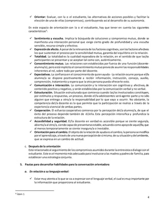 4
 Orientar: Evaluar, con la o el estudiante, las alternativas de acciones posibles y facilitar la
elección de una de ellas (compromisos), contribuyendo así al desarrollo de su autonomía.
En este espacio de orientación con la o el estudiante, hay que tener en cuenta las siguientes
características4
:
 Sentimiento y escucha. Implica la búsqueda de soluciones y compromiso mutuo, donde se
manifiesta una interacción personal que exige cierto grado de profundidad y una escucha
sensible, recurso simple y efectivo.
 Expresiónde afecto. A pesarde larelevanciade losfactorescognitivos,sonlosfactoresafectivos
los que sustentan el proceso por la sensibilidad mutua, garantía del equilibrio en la relación.
 Totalidad. La totalidad es la cualidad reparadora de la relación, en el sentido de que las/os
participantes se presentan y se aceptan tal como son, auténticamente.
 Consentimiento mutuo. Las relaciones son establecidas por fuerza de una función (docente-
alumna/o),peroestáimplícitoel consentimientomutuopreviode asumirlasresponsabilidades
inherentes al rol, sobre todo por parte del docente.
 Expectativas. La confianzaen el conocimientode quienayuda - La relaciónocurre porque el/la
alumno/a se dispone positivamente a recibir información, instrucción, consejo, auxilio,
comprensión, tratamiento y espera que la otra persona pueda ofrecerle esto.
 Comunicación e interacción. La comunicación y la interacción son cognitivas y afectivas, de
contenido positivo y negativo, y serán establecidas por la comunicación verbal y no verbal.
 Estructuración. Situación estructurada que comienza cuando las/os involucrados constituyen,
por estímulos y respuestas, un proceso, donde el/la adolescentes será agente-parte y no sólo
alguien que entrega a otro/a la responsabilidad por lo que vaya a ocurrir. No obstante, la
competencia del/a docente es la que permite que la participación se realice a través de la
experiencia vivencial de ambas partes.
 Cooperación. El esfuerzo cooperativo comienza por la percepción del/a alumno/a, de que el
éxito del proceso depende también de él/ella. Esta percepción intensifica y profundiza la
estructura de la relación.
 Accesibilidad y seguridad. El/la docente en verdad es accesible porque se siente seguro/a,
abierto/aal otro/a,siendocapazde presentarseestable,actuandocomoapoyode aquel/lla,que
al menos temporariamente se siente inseguro/a o inestable.
 Orientaciónpara el cambio. El objetode larelaciónde ayudaeselcambio,lapersonasemodifica
porel aprendizaje,atravésde unanuevapercepciónde símisma,de susituaciónydelambiente,
que se expresa en un cambio de actitud.
c. Despuésde la orientación
Está relacionadoal seguimientode loscompromisosasumidosdurante laentrevistaodialogoconel
estudiante.Este esel momentomásadecuadopara involucraralas madresypadresde familia,para
establecer una estrategia conjunta.
5. Pautas para desarrollar habilidadespara la conversación orientadora
a. En relacióna su lenguajeverbal:
 Estar muy atentoa lo que se va a expresarconel lenguaje verbal,el cual esmuyimportante por
la información que proporciona al estudiante.
4 Ídem 1
 