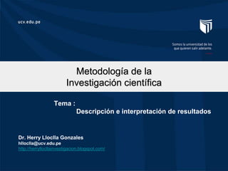 Metodología de la
Investigación científica
Dr. Herry Lloclla Gonzales
hlloclla@ucv.edu.pe
http://herryllocllainvestigacion.blogspot.com/
Tema :
Descripción e interpretación de resultados
 