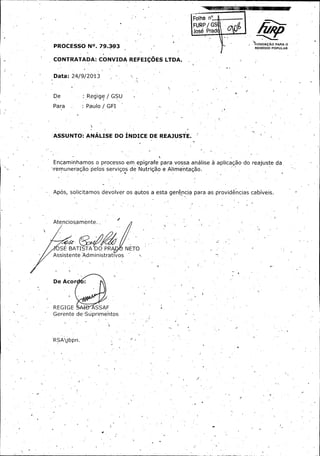 Folha ne.. ...............

FURP / GS
José Prad ®
r

FUNDAÇÃO PARA U

PROCESSO N°.. 79. 3, 3 2393

REMÉDIO POPULAR .

CONTRATADA: CONVIDA REFEIÇOES LTDA. . .

Data: 24/ 9/ 2013

De :

Regige' / GSU

Para :

Paulo / GFI

ASSUNTO':' ANÁLISE DO ÍNDICE DE REAJUSTE. '

Encaminhamos o processo em, epígrafe para vossa análise à aplicação do reajuste da.
remuneração pelos serviços de Nutrição e Alimentação.

Após, solicitamos devolver os autos a esta gerência para as providências cabíveis.

Atenciosamente.

OSÉ BATISTA

O PR

JN'

E TO

Assistente Administrativos

De Acor .

REGIGE

ASSAF

Gerente de• Súprimentos

RSA jbpn.

i

 