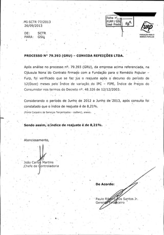 Folha .. ..........
FURPS •

MI, SCTR 77/ 2013

do.

José

26/ 09/ 2013
DE:

SCTR

PARA:

G S U,

PROCESSO N°

FUNDAÇÃO PARA O
REMÉDIO POPULAR

79.393 ( GRU) -

CONVIDA REFEIÇÕES LTDA.

Após análise no processo -nO. 79. 393 ( GRU), da empresa acima referenciada;

na

Cláusula Nona' do Contrato firmado com a Fundação para o- Remédio Popular -

Furp, - foi verificado que se faz jus -o reajuste após o decurso do período de
12( Doze)

meses pelo' Índice de variação dó IPC -

FIPE,

Índice- de . Preços . do

Consumidor nos termos do Decreto n0. 48. 326 de. 12/ 12/ 2003:

1

Considerando o período de Junhó de 2012 a Junho de' 20.13, apó's consulta foi
constatado que o índice de reajuste é de 8, 21%.
Fonte Cadastro de Serviços Terceirizados - cadterc), anexo.

Sendo assim;' oPíndïce de reajuste é'.de 8, 219/0.

Atenciosamente,

João Car o
Chefe de-

Martins
ontroladoria

De Acordo:

Paulo Ri

o

Gere

a

os Santos Jr.
ceiro

 