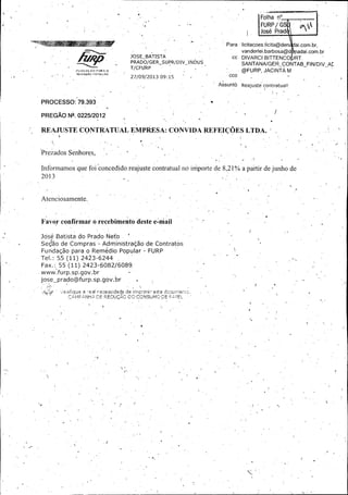 F
F olha n°.. ..

F URP/ GS .
José Pra(
Para

llicitacoes. licitá@deri

ai. com. br,

vanderlei. barbosa@d . adai. com. br
JOSE

BATISTA

cc

PRADO/ GER_ sÚPR/ DN_ INDUS
T/ CFURP
st.

d xí —
u

D
D IVARCI BITTENCO

RT.

S
S ANTANA/ GER_ CONTAB_ FIN/ DIV_ AC

@
@ FURP, JACINTA M

uC.4r¢ • , ,

Assuntó- R eajuste contratual!
R

PROCESSO: 79. 393 '

1.•

PREGÃO N°. 022512012

R
REAJUSTE CONTRATUAL EMPRESA: CONVIDA REFEIÇÕES LTDA.

Prezados Senhores, , "

1-

Informamos que foi concédido.reajuste contratual nó importe de 8, 21% a partir de junho de
2013

JJ

Atenciosamente. •

Favor confirmar-ò recebimento deste e=maif , ;
Jósé Batista do Prado Neto '
1

Se ão de Compras - Administração de Contratos

Fundação para o Remédio Popular - FURP `
Tel.: 5.5 ( 11)
fax.:

2423- 6244

55 ( 11) 2423- 6082/ 6089.'

www. furp. sp:gov. br
jose_ prado@furp. sp. gov."br
a ° L3I t

ff 1,' .

PdH.

dade d

E: É ?

r

t••'

_

nf F init

1-,

 