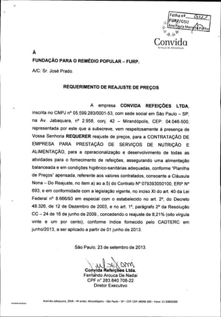 M

a r°..?/

Lna

GsU
a RAarf

COi1Vida.
Serviços de: 31imen1( 1çho

À

FUNDAÇÃO PARA O REMÉDIO POPULAR —FURP.
A/C: Sr. José Prado.

REQUERIMENTO DE REAJUSTE DE PREÇOS

A

CONVIDA

empresa

REFEIÇÕES

LTDA,

inscrita no CNPJ n° 05. 599.28310001 -53, com sede social em São Paulo — SP,
na

Av.

Jabaquara,

n°

2. 958,

conj.

42 —

Mirandópolis,

CEP:

04. 046 -500,

representada por este que a subscreve, vem respeitosamente à presença de

Vossa Senhoria REQUERER reajuste de preços, para a CONTRATAÇÃO DE
EMPRESA

PARA

PRESTAÇÃO

DE

SERVIÇOS

DE

NUTRIÇÃO

E

ALIMENTAÇÃO, para a operacionalização e desenvolvimento de todas as

atividades para o fornecimento de refeições, assegurando uma alimentação

balanceada e em condições higiénico- sanitárias adequadas, conforme " Planilha
de Preços" apensada, referente aos valores contratados, consoante a Cláusula
Nona — Do

Reajuste, no item a) ao a. 5) do Contrato N° 079393050100, ERP N°

693, e em conformidade com a legislação vigente, no inciso XI do art. 40 da Lei
r

Federal no 8. 666193 em especial com o estabelecido no art. 20, do Decreto
48. 326, de 12 de Dezembro de 2003, e no art. 11, parágrafo 21 da Resolução
CC — 24 de 16 de junho de 2009., concedendo o reajuste de 8, 21 % (
vinte

é

um

por

cento),

conforme

índice

fornecido

pelo

oito vírgula

CADTERC

junho / 013, a ser aplicado a partir de 01 junho de 2013.
2

São Paulo, 23 de setembro de 2013.

Convida

efeiç

s Ltda.

Fem: do Arouca De Nadai
àa
CPF n° 283. 840. 708 22
Diretor Executivo

Vanderlei. Barbosa

Avenida Jabaquara, 2958 - 42 andar, Mira ndópolis —São Paulo —SP —CEP: CEP: 04046 -500 —Fone: 11- 50855000

em

Fi lho

 