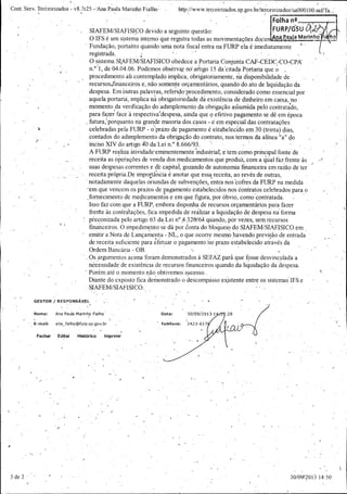 Cont. Serv. Terèeirizados - v8. 7r25

Ana Paula Ma riffio Fialho

http:// www. terceirizados. sp. gov.br/ terceirizados /ua000100. riSPTa...'
Folha n°......... ,...

1

SIAFEM /SIAFISICO devido a seguinte questão:

O WS é um sistema interno q.. re stra todas as movimenta'ç oes docú na
ue

FURP /GSUGr,..•. .
a a Marinho i
á,

hoy

Fundação, portanto quando uma nota fiscal entra na FURP ela é imediatamente
registrada.

O sistema SIAFEM /SIAFISICO obedece a Portaria Conjunta. CAF- CEDGCO CPA

i

n.°

1, de 04.04.06. Podemos observai nó artigo 15 da' citadá Portaria que ó

procedimento ali contemplado implica, obrigatoriamente, na disponibilidade de

recursos, financeiros e, não somente orçamentários, quando do ato de liquidação da

despesa. Em outras palavras, referido- procedimento, considerado como essencial por
aquela portaria, implica ria obrigatoriedade dá existência de dinheiro em caixa, rio

momento da verificação do adimpleinento da obrigação assumida pelo contratado,
para fazer face à respectiva' despesa, ainda que ó efetivo pagamento se dê em época
futura,' porqúanto ria grande maioria dós casos - e em especial das contratações
celebradas pela FURP - oÌprazo de pagamento é e'sta'belecido em 30 ( trinta) dias,
contados do adimplemento da obrigação do contrato, nos termos da alinea " a" do

inciso XIV do artigo 40 da' Lei n.° 8. 666/ 93. A FURP realiza átividade,.e" nentemente `industrial; è tem como principal fonte de
receita as operações de venda dos medicamentos que produz, com a' qüal faz frente às
suas despesas ,correntes e dè capital, gozando de autonomia fmanceira em razão de ter
receita própria. De importância é anotar que essa receita, ao revés-de outras,

notadamente daquelas oriundas de subvenções, entra nos ` ofres da FURP na medida
c
em que vencem os prazos de pagamento estabelecidos nos contratos celebrados para o fornecimento de medicamentos e em que .figura, - or óbvio, como' contratada.
p
Isso faz com que a FURP, embora disponha de recursos orçamentários para fazer

freme às contrafações, fica impedida de realizar a liquidação de despesa .naforma
preconizada pelo artigo 63 da Lei n° _ 320/64 quando, por vezes, sem recursos
4.

financeiros. O impedimento se dá por contado bloqueio do SIAFEM/ SIAFISICO em
emitir a Nota de Lançamento - NL, o que ocorre mesmo havendo previsão de entrada

de receita suficiente para efetuar o pagamento no prazo estabelecido através da
Ordem Bancária - OB.

Os argumentos acima foram demonstrados à SEFAZ para que fosse desvinculada a
necessidade de existência de recursos financeiros quando da liquidação da despesa.
Porém até o momento, não obtivemos `
suc.
esso. .

Diante do. exposto fica demonstrado o descompasso existente entre os sistemas IFS e SIAFEM /SIAFISICO:
GESTOR /

RESPoNSÃVEL

Nome:

Ana Paula Marinho Fialho

Data: .

30/ 09/ 2013, 1 . :

E - mail:

ana fia lho @furp. sp. gov. br

Telefone:

2423 -617 }} //'

28
1

Ui1

Fechar

Editar

Histórico'

Imprimir

P

30/ 09%
2013 14: 50

 