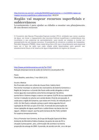 http://correio.rac.com.br/_conteudo/2014/02/capa/campinas_e_rmc/156561-regiao-vai-
mapear-recursos-superficiais-e-subterraneos.html 26/2/14
Região vai mapear recursos superficiais e
subterrâneos
Levantamento é para ajudar as cidades a montar um planejamento
de uso desses recursos
O Consórcio das Bacias Piracicaba-Capivari-Jundiaí (PCJ), entidade que reúne usuários
de água, vai iniciar o mapeamento dos recursos hídricos superficiais e subterrâneos dos
municípios e seu potencial de aproveitamento, para ajudar as cidades a montar um
planejamento de uso desses recursos. O presidente do consórcio e prefeito de Indaiatuba,
Reinaldo Nogueira (PMDB), disse nesta terça-feira (24) que o levantamento será essencial
para ver o tipo de ação que cada cidade pode desencadear para garantir seu
abastecimento futuro e ter reserva de água independente do regime de chuvas......
-------------------------------------------------------------------------------------------------------------------------
http://www.portalcbncampinas.com.br/?p=77247
Redução desproporcional da vazão do Cantareira vai prejudicar PCJ
Flavio
Flavio Botelho, sexta-feira, 7 mar 2014 12:51
Escute a Notícia
Rio Piracicaba sofre com a falta de chuvas (Foto: Valéria Hein)
Para tentar recompor os volumes dos reservatórios do Sistema Cantareira a
Região de Campinas e a Grande São Paulo estão sendo obrigadas a retirar
menos água dos reservatórios como forma emergencial. Na última
quinta-feira o Sistema chegou a operar com apenas 15,67% da sua capacidade
normal. A redução no volume vem caindo desde o final do ano passado. A
vazão para a região de Campinas, que estava em 4 m3/s, foi reduzida para 3
m3/s. Em São Paulo a redução começa a partir desta segunda-feira.A
capitação de 30 m3/s cai para 27,9 m3/s. A emissão de autorizações de
novas captações de águas superficiais e subterrâneas nas bacias dos rios
Jaguari , Atibaia e Juqueri, que faz parte da bacia do Rio Tietê, também
foi suspensa temporariamente.
Para o Promotor Ivan Carneiro, do Grupo de Atuação Especial do Meio
Ambiente do Ministério Público Estadual, do ponto de visto do PCJ a
situação é preocupante , pois, a diminuição não acontece na mesma
proporção da outorga de 2004. A previsão, de acordo com ele , era a de que
 