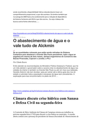 sendo reconhecida a disponibilidade hídrica reduzida deveria haver um
compartilhamento proporcional, o que não acontece. Ele lembra também que
na outorga de 2004 havia uma condicionante para a redução de dependência
do Sistema Cantareira até 2014 o que não ocorreu . Ou seja a Sabesp não
buscou outras fontes alternativas.......
------------------------------------------------------------------------------------------------------------
http://revistaforum.com.br/blog/2014/02/o-abastecimento-de-agua-e-o-vale-tudo-de-
alckmin/
18/02/2014 6:36 pm
O abastecimento de água e o
vale tudo de Alckmin
17
Se as quantidades colossais que estão sendo retiradas do Sistema
Cantareira para abastecer a Grande São Paulo persistirem, toda a água se
esgotará em menos de dois meses, alertam engenheiros do Consórcio das
Bacias Piracicaba, Capivari e Jundiaí, o PCJ
Por Cibele Buoro
Entre atender as recomendações do Ministério Público Estadual e Federal, que há
um mês alertam o governador sobre a severa crise no abastecimento de água nas
cidades do interior e também na Grande São Paulo ou pôr em risco sua reeleição,
Geraldo Alckmin não tem dúvidas: opta por extrair até a última gota dos rios do
estado e submeter toda a população à escassez de água sem precedentes. A
explicação para isso encontra lastro no pleito de 2014.....
--------------------------------------------------------------------------------------------------
http://www.campinas.sp.leg.br/noticias/camara-discute-crise-hidrica-com-sanasa-e-
defesa-civil
Câmara discute crise hídrica com Sanasa
e Defesa Civil na segunda-feira
A Comissão de Meio Ambiente da Câmara de Campinas retorna aos trabalhos na
próxima segunda-feira (17/02) para discutir a crise hídrica no município. A reunião
aberta contará com a presença do presidente da Sanasa (Sociedade de Abastecimento de
 