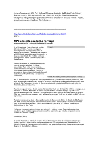 Água e Saneamento SA), Arly de Lara Rômeo, e do diretor da Defesa Civil, Sidnei
Furtado Furtado. Eles apresentarão aos vereadores as ações de enfrentamento da
situação de estiagem atípica que vem derrubando a vazão dos rios que cortam a região,
principalmente, em relação ao Rio Atibaia.......
------------------------------------------------------------------------------
http://portal.tododia.uol.com.br/?TodoDia=cidades&Materia=818259
8/3/14
MPE contesta a redução na vazão
AGÊNCIA ESTADO E - FRANCISCO LIMA NETO - REGIÃO
O MPE (Ministério Público Estadual) e o MPF
(Ministério Público Federal) investigam o
descumprimento das regras da outorga de
exploração do Sistema Cantareira, que abastece
a RMC (Região Metropolitana de Campinas), e a
desproporcionalidade das medidas adotadas
pelos governos federal e estadual para evitar o
racionamento.
Ontem, as represas do sistema bateram novo
recorde negativo, atingindo 15,8% da
capacidade. “Para evitar o racionamento,
continuam tirando mais água do Cantareira do
que prevê a outorga do sistema”, afirmou o
promotor do Gaema (Grupo de Atuação Especial
de Defesa do Meio Ambiente), Ivan Carneiro
Castanheiro.
Ele se refere à decisão conjunta do Daee (Departamento de Águas e Energia Elétrica), do Estado, e da
ANA (Agência Nacional de Águas), do dia 27, de reduzir o volume de água liberado pelo Cantareira para
a Grande São Paulo e para a região de Campinas, abastecida pela bacia do PCJ (formada pelos rios
Piracicaba, Capivari e Jundiaí).
A partir de segunda-feira, a Região Metropolitana de São Paulo terá direito a 27,9 mil litros por segundo, e
não mais 31 mil litros. As cidades do interior baixarão de 4 mil para 3 mil litros por segundo. “Essa
redução é desproporcional. Enquanto a Grande São Paulo reduz em 10% seu direito à água, a bacia do
PCJ, que é quem fornece água para suprir a falta na bacia do Alto Tietê, tem de reduzir em 25%”, afirmou
o promotor.
Pelos termos da outorga dada à Sabesp (Companhia de Saneamento Básico do Estado de São Paulo)
em 2004, a vazão primária (que desconsidera o uso industrial e agrícola) é de 3 mil litros por segundo
para as cidades da bacia do PCJ, como Campinas e Piracicaba, e de 24,8 mil litros para a Região
Metropolitana de São Paulo.
“A Sabesp, com autorização do Estado, tem retirado 3,1 mil litros a mais. Estamos investigando e
estudamos quais medidas legais vamos tomar”, afirma o promotor, que trabalha em parceria com o
Gaema de Campinas e o MPF.
GRUPO TÉCNICO
O Comitê PCJ instituiu ontem um novo GT (Grupo Técnico), para tratar do período de estiagem que
começa em abril e deve durar até o final de setembro. O GT-Estiagem foi criado durante reunião da
Câmara Técnica de Planejamento dos Comitê PCJ, nas dependências do DAE (Departamento de Água e
Esgoto) de Santa Bárbara d’Oeste.
Divulgação
Comitê PCJ instituiu ontem um novo Grupo Técnico
 