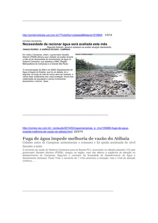 ---------------------------------------------------------------------------------------------------------------
http://portal.tododia.uol.com.br/?TodoDia=cidades&Materia=816864 1/3/14
SISTEMA CANTAREIRA
Necessidade de racionar água será avaliada este mês
Segundo Alckmin, governo estadual vai avaliar situação diariamente
THIAGO ROVÊDO - E AGÊNCIA ESTADO - CAMPINAS
Em visita a Campinas, ontem, o governador Geraldo
Alckmin (PSDB) afirmou que o Estado vai avaliar durante
o mês se há necessidade de racionamento de água no
Sistema Cantareira, que abastece a RMC (Região
Metropolitana de Campinas) e a Grande São Paulo.
“A recomendação da ANA e do DAEE (Departamento de
Água e Esgoto do Estado), que foi um debate, diz o
seguinte: ao longo do mês de março deve ser avaliado, e
vamos fazer exatamente isso, essa avaliação. Houve boa
colaboração da população e vamos monitorando
diariamente o volume”, disse.
------------------------------------------------------------------------------------------------
http://correio.rac.com.br/_conteudo/2014/02/capa/campinas_e_rmc/155680-fuga-de-agua-
impede-melhoria-de-vazao-do-atibaia.html 22/2/14
Fuga de água impede melhoria de vazão do Atibaia
Cidades antes de Campinas aumentaram o consumo e há queda acentuada do nível
durante a noite
O aumento de vazão do Sistema Cantareira para as Bacias PCJ, anunciado no sábado passado (15) pelo
governador Geraldo Alckmin (PSDB), chegou na região, mas não alterou a exigência de atenção no
abastecimento de Campinas. Segundo o consultor da Sociedade de Abastecimento de Água e
Saneamento (Sanasa), Paulo Tinel, o aumento de 1 m3/s amenizou a situação, mas o nível de atenção
continua......
------------------------------------------------------------------------------------------------------------------
Arquivo | TodoDia Imagem
Baixo nível do Rio Piracicaba, que integra o Cantareira, em
fevereiro
 
