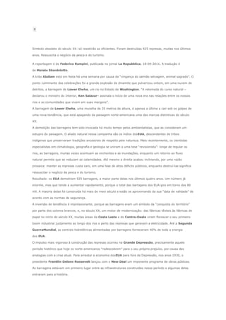 0
Símbolo obsoleto do século XX: só resistirão as eficientes. Foram destruídas 925 represas, muitas nos últimos
anos. Ressuscita o negócio da pesca e do turismo.
A reportagem é de Federico Rampini, publicada no jornal La Repubblica, 18-09-2011. A tradução é
de Moisés Sbardelotto.
A tribo Klallam está em festa há uma semana por causa da “vingança do salmão selvagem, animal sagrado”. O
ponto culminante das celebrações foi a grande explosão de dinamite que pulverizou ontem, em uma nuvem de
detritos, a barragem de Lower Elwha, um rio no Estado de Washington. “A retomada do curso natural –
declarou o ministro do Interior, Ken Salazar– assinala o início de uma nova era nas relações entre os nossos
rios e as comunidades que vivem em suas margens”.
A barragem de Lower Elwha, uma muralha de 35 metros de altura, é apenas a última a cair sob os golpes de
uma nova tendência, que está apagando da paisagem norte-americana uma das marcas distintivas do século
XX.
A demolição das barragens tem sido invocada há muito tempo pelos ambientalistas, que as consideram um
estupro da paisagem. O aliado natural nessa campanha são os índios dosEUA, descendentes de tribos
indígenas que preservaram tradições ancestrais de respeito pela natureza. Mais recentemente, os cientistas
especialistas em climatologia, geografia e geologia se uniram a uma tese “revisionista”: longe de regular os
rios, as barragens, muitas vezes acentuam as enchentes e as inundações, enquanto um retorno ao fluxo
natural permite que se reduzam as calamidades. Até mesmo a direita acabou inclinando, por uma razão
prosaica: manter as represas custa caro, em uma fase de altos déficits públicos, enquanto destruí-las significa
ressuscitar o negócio da pesca e do turismo.
Resultado: os EUA demoliram 925 barragens, a maior parte delas nos últimos quatro anos. Um número já
enorme, mas que tende a aumentar rapidamente, porque o total das barragens dos EUA gira em torno das 80
mil. A maioria delas foi construída há mais de meio século e estão se aproximando da sua “data de validade” de
acordo com as normas de segurança.
A inversão de tendência é impressionante, porque as barragens eram um símbolo da “conquista do território”
por parte dos colonos brancos, e, no século XX, um motor de modernização: das fábricas têxteis às fábricas de
papel no início do século XX, muitas áreas da Costa Leste e do Centro-Oeste viram florescer o seu primeiro
boom industrial justamente ao longo dos rios e perto das represas que geravam a eletricidade. Até a Segunda
GuerraMundial, as centrais hidrelétricas alimentadas por barragens forneceram 40% de toda a energia
dos EUA.
O impulso mais vigoroso à construção das represas ocorreu na Grande Depressão, precisamente aquele
período histórico que hoje os norte-americanos “redescobrem” para o seu próprio prejuízo, por causa das
analogias com a crise atual. Para arrastar a economia dosEUA para fora da Depressão, nos anos 1930, o
presidente Franklin Delano Roosevelt lançou com o New Deal um imponente programa de obras públicas.
As barragens estavam em primeiro lugar entre as infraestruturas construídas nesse período e algumas delas
entraram para a história.
 