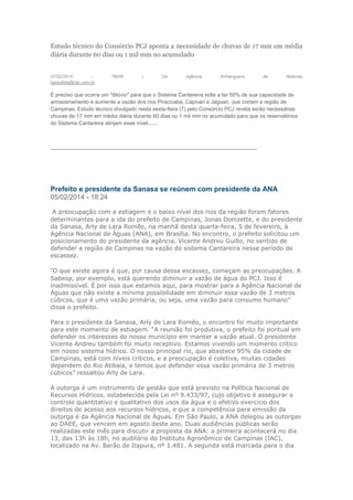 Estudo técnico do Consórcio PCJ aponta a necessidade de chuvas de 17 mm em média
diária durante 60 dias ou 1 mil mm no acumulado
07/02/2014 - 18h58 | Da Agência Anhanguera de Notícias
igpaulista@rac.com.br
É preciso que ocorra um "dilúvio" para que o Sistema Cantareira volte a ter 50% de sua capacidade de
armazenamento e aumente a vazão dos rios Piracicaba, Capivari e Jaguari, que cortam a região de
Campinas. Estudo técnico divulgado nesta sexta-feira (7) pelo Consórcio PCJ revela serão necessárias
chuvas de 17 mm em média diária durante 60 dias ou 1 mil mm no acumulado para que os reservatórios
do Sistema Cantareira atinjam esse nível.......
--------------------------------------------------------------------------------------------------------------------
Prefeito e presidente da Sanasa se reúnem com presidente da ANA
05/02/2014 - 18:24
A preocupação com a estiagem e o baixo nível dos rios da região foram fatores
determinantes para a ida do prefeito de Campinas, Jonas Donizette, e do presidente
da Sanasa, Arly de Lara Romêo, na manhã desta quarta-feira, 5 de fevereiro, à
Agência Nacional de Águas (ANA), em Brasília. No encontro, o prefeito solicitou um
posicionamento do presidente da agência, Vicente Andreu Guillo, no sentido de
defender a região de Campinas na vazão do sistema Cantareira nesse período de
escassez.
“O que existe agora é que, por causa dessa escassez, começam as preocupações. A
Sabesp, por exemplo, está querendo diminuir a vazão de água do PCJ. Isso é
inadmissível. É por isso que estamos aqui, para mostrar para a Agência Nacional de
Águas que não existe a mínima possibilidade em diminuir essa vazão de 3 metros
cúbicos, que é uma vazão primária, ou seja, uma vazão para consumo humano”
disse o prefeito.
Para o presidente da Sanasa, Arly de Lara Romêo, o encontro foi muito importante
para este momento de estiagem. “A reunião foi produtiva, o prefeito foi pontual em
defender os interesses do nosso município em manter a vazão atual. O presidente
Vicente Andreu também foi muito receptivo. Estamos vivendo um momento crítico
em nosso sistema hídrico. O nosso principal rio, que abastece 95% da cidade de
Campinas, está com níveis críticos, e a preocupação é coletiva, muitas cidades
dependem do Rio Atibaia, e temos que defender essa vazão primária de 3 metros
cúbicos” ressaltou Arly de Lara.
A outorga é um instrumento de gestão que está previsto na Política Nacional de
Recursos Hídricos, estabelecida pela Lei nº 9.433/97, cujo objetivo é assegurar o
controle quantitativo e qualitativo dos usos da água e o efetivo exercício dos
direitos de acesso aos recursos hídricos, e que a competência para emissão da
outorga é da Agência Nacional de Águas. Em São Paulo, a ANA delegou as outorgas
ao DAEE, que vencem em agosto deste ano. Duas audiências públicas serão
realizadas este mês para discutir a proposta da ANA: a primeira acontecerá no dia
13, das 13h às 18h, no auditório do Instituto Agronômico de Campinas (IAC),
localizado na Av. Barão de Itapura, nº 1.481. A segunda está marcada para o dia
 