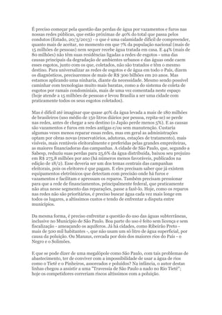 É preciso começar pela questão das perdas de água por vazamentos e furos nas
nossas redes públicas, que estão próximas de 40% do total que passa pelos
condutos (Estado, 20/3/2013) - o que é uma calamidade difícil de compreender,
quanto mais de aceitar, no momento em que 7% da população nacional (mais de
15 milhões de pessoas) nem sequer recebe água tratada em casa. E 44% (mais de
80 milhões) não têm suas residências ligadas a redes de esgotos - uma das
causas principais da degradação de ambientes urbanos e das águas onde caem
esses esgotos, junto com os que, coletados, não são tratados e têm o mesmo
destino. Para universalizar as redes de esgotos e de água em todo o País, dizem
os diagnósticos, precisaremos de mais de R$ 300 bilhões em 20 anos. Mas
estamos aplicando uma ninharia, diante da necessidade. Mesmo sendo possível
caminhar com tecnologias muito mais baratas, como a do sistema de coleta de
esgotos por ramais condominiais, mais de uma vez comentada neste espaço
(hoje atende a 15 milhões de pessoas e levou Brasília a ser uma cidade com
praticamente todos os seus esgotos coletados).
Mas é difícil até imaginar que quase 40% da água levada a mais de 180 milhões
de brasileiros (uso médio de 150 litros diários por pessoa, repita-se) se perde
nas redes, antes de chegar a seu destino (o Japão perde menos 5%). E as causas
são vazamentos e furos em redes antigas e/ou sem manutenção. Custaria
algumas vezes menos reparar essas redes, mas em geral as administrações
optam por obras novas (reservatórios, adutoras, estações de tratamento), mais
visíveis, mais rentáveis eleitoralmente e preferidas pelas grandes empreiteiras,
as maiores financiadoras das campanhas. A cidade de São Paulo, que, segundo a
Sabesp, reduziu suas perdas para 25,6% da água distribuída, baixou seu prejuízo
em R$ 275,8 milhões por ano (há números menos favoráveis, publicados na
edição de 18/2). Esse deveria ser um dos temas centrais das campanhas
eleitorais, pois os eleitores é que pagam. E eles precisam saber que já existem
equipamentos eletrônicos que detectam com precisão onde há furos e
vazamentos e facilitam e apressam os reparos. Também precisam pressionar
para que a rede de financiamentos, principalmente federal, que praticamente
não atua nesse segmento das reparações, passe a fazê-lo. Hoje, como os reparos
nas redes não são prioritários, é preciso buscar água cada vez mais longe em
todos os lugares, a altíssimos custos e tendo de enfrentar a disputa entre
municípios.
Da mesma forma, é preciso enfrentar a questão do uso das águas subterrâneas,
inclusive no Município de São Paulo. Boa parte do uso é feito sem licença e sem
fiscalização - ameaçando os aquíferos. Já há cidades, como Ribeirão Preto -
mais de 500 mil habitantes -, que não usam um só litro de água superficial, por
causa da poluição. Ou Manaus, cercada por dois dos maiores rios do País - o
Negro e o Solimões.
E que se pode dizer de uma megalópole como São Paulo, com tais problemas de
abastecimento, ter de conviver com a impossibilidade de usar a água de rios
como o Tietê e o Pinheiros, assoreados e poluídos? Na infância, o autor destas
linhas chegou a assistir a uma "Travessia de São Paulo a nado no Rio Tietê";
hoje os competidores correriam riscos altíssimos com a poluição.
 