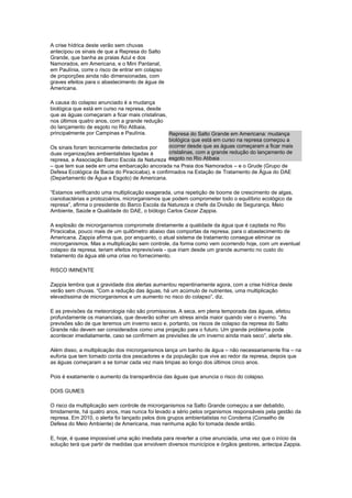 A crise hídrica deste verão sem chuvas
antecipou os sinais de que a Represa do Salto
Grande, que banha as praias Azul e dos
Namorados, em Americana, e o Mini Pantanal,
em Paulínia, corre o risco de entrar em colapso
de proporções ainda não dimensionadas, com
graves efeitos para o abastecimento de água de
Americana.
A causa do colapso anunciado é a mudança
biológica que está em curso na represa, desde
que as águas começaram a ficar mais cristalinas,
nos últimos quatro anos, com a grande redução
do lançamento de esgoto no Rio Atibaia,
principalmente por Campinas e Paulínia.
Os sinais foram tecnicamente detectados por
duas organizações ambientalistas ligadas à
represa, a Associação Barco Escola da Natureza
– que tem sua sede em uma embarcação ancorada na Praia dos Namorados – e o Grude (Grupo de
Defesa Ecológica da Bacia do Piracicaba), e confirmados na Estação de Tratamento de Água do DAE
(Departamento de Água e Esgoto) de Americana.
“Estamos verificando uma multiplicação exagerada, uma repetição de booms de crescimento de algas,
cianobactérias e protozoários, microrganismos que podem comprometer todo o equilíbrio ecológico da
represa”, afirma o presidente do Barco Escola da Natureza e chefe da Divisão de Segurança, Meio
Ambiente, Saúde e Qualidade do DAE, o biólogo Carlos Cezar Zappia.
A explosão de microrganismos compromete diretamente a qualidade da água que é captada no Rio
Piracicaba, pouco mais de um quilômetro abaixo das comportas da represa, para o abastecimento de
Americana. Zappia afirma que, por enquanto, o atual sistema de tratamento consegue eliminar os
microrganismos. Mas a multiplicação sem controle, da forma como vem ocorrendo hoje, com um eventual
colapso da represa, teriam efeitos imprevisíveis - que iriam desde um grande aumento no custo do
tratamento da água até uma crise no fornecimento.
RISCO IMINENTE
Zappia lembra que a gravidade dos alertas aumentou repentinamente agora, com a crise hídrica deste
verão sem chuvas. “Com a redução das águas, há um acúmulo de nutrientes, uma multiplicação
elevadíssima de microrganismos e um aumento no risco do colapso”, diz.
E as previsões da meteorologia não são promissoras. A seca, em plena temporada das águas, afetou
profundamente os mananciais, que deverão sofrer um stress ainda maior quando vier o inverno. “As
previsões são de que teremos um inverno seco e, portanto, os riscos de colapso da represa do Salto
Grande não devem ser considerados como uma projeção para o futuro. Um grande problema pode
acontecer imediatamente, caso se confirmem as previsões de um inverno ainda mais seco”, alerta ele.
Além disso, a multiplicação dos microrganismos lança um banho de água – não necessariamente fria – na
euforia que tem tomado conta dos pescadores e da população que vive ao redor da represa, depois que
as águas começaram a se tornar cada vez mais limpas ao longo dos últimos cinco anos.
Pois é exatamente o aumento da transparência das águas que anuncia o risco do colapso.
DOIS GUMES
O risco da multiplicação sem controle de microrganismos na Salto Grande começou a ser debatido,
timidamente, há quatro anos, mas nunca foi levado a sério pelos organismos responsáveis pela gestão da
represa. Em 2010, o alerta foi lançado pelos dois grupos ambientalistas no Condema (Conselho de
Defesa do Meio Ambiente) de Americana, mas nenhuma ação foi tomada desde então.
E, hoje, é quase impossível uma ação imediata para reverter a crise anunciada, uma vez que o início da
solução terá que partir de medidas que envolvem diversos municípios e órgãos gestores, antecipa Zappia.
Represa do Salto Grande em Americana: mudança
biológica que está em curso na represa começou a
ocorrer desde que as águas começaram a ficar mais
cristalinas, com a grande redução do lançamento de
esgoto no Rio Atibaia
 