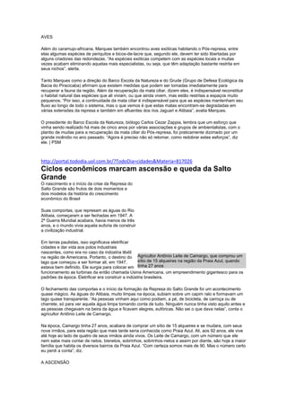 AVES
Além do caramujo-africana, Marques também encontrou aves exóticas habitando o Pós-represa, entre
elas algumas espécies de periquitos e bicos-de-lacre que, segundo ele, devem ter sido libertadas por
alguns criadores das redondezas. “As espécies exóticas competem com as espécies locais e muitas
vezes acabam eliminando aquelas mais especialistas, ou seja, que têm adaptação bastante restrita em
seus nichos”, alerta.
Tanto Marques como a direção do Barco Escola da Natureza e do Grude (Grupo de Defesa Ecológica da
Bacia do Piracicaba) afirmam que existem medidas que podem ser tomadas imediatamente para
recuperar a fauna da região. Além da recuperação da mata ciliar, dizem eles, é indispensável reconstituir
o habitat natural das espécies que ali viviam, ou que ainda vivem, mas estão restritas a espaços muito
pequenos. “Por isso, a continuidade da mata ciliar é indispensável para que as espécies mantenham seu
fluxo ao longo de todo o sistema, mas o que vemos é que estas matas encontram-se degradadas em
várias extensões da represa e também em afluentes dos rios Jaguari e Atibaia”, avalia Marques.
O presidente do Barco Escola da Natureza, biólogo Carlos Cezar Zappia, lembra que um esforço que
vinha sendo realizado há mais de cinco anos por várias associações e grupos de ambientalistas, com o
plantio de mudas para a recuperação da mata ciliar do Pós-represa, foi praticamente dizimado por um
grande incêndio no ano passado. “Agora é preciso não só retomar, como redobrar estes esforços”, diz
ele. | PSM
http://portal.tododia.uol.com.br/?TodoDia=cidades&Materia=817026
Ciclos econômicos marcam ascensão e queda da Salto
Grande
O nascimento e o início da crise da Represa do
Salto Grande são frutos de dois momentos e
dois modelos da história do crescimento
econômico do Brasil
Suas comportas, que represam as águas do Rio
Atibaia, começaram a ser fechadas em 1947. A
2ª Guerra Mundial acabara, havia menos de três
anos, e o mundo vivia aquela euforia de construir
a civilização industrial.
Em terras paulistas, isso significava eletrificar
cidades e dar vida aos polos industriais
nascentes, como era no caso da indústria têxtil
na região de Americana. Portanto, o destino do
lago que começou a ser formar ali, em 1947,
estava bem definido. Ele surgia para colocar em
funcionamento as turbinas da então chamada Usina Americana, um empreendimento gigantesco para os
padrões da época. Eletrificar era construir a indústria brasileira.
O fechamento das comportas e o início da formação da Represa do Salto Grande foi um acontecimento
quase mágico. As águas do Atibaia, muito limpas na época, subiam sobre um capim ralo e formavam um
lago quase transparente. “As pessoas vinham aqui como podiam, a pé, de bicicleta, de carroça ou de
charrete, só para ver aquela água limpa tomando conta de tudo. Ninguém nunca tinha visto aquilo antes e
as pessoas chegavam na beira da água e ficavam alegres, eufóricas. Não sei o que dava nelas”, conta o
agricultor Antônio Leite de Camargo.
Na época, Camargo tinha 27 anos, acabara de comprar um sítio de 15 alqueires e se mudara, com seus
nove irmãos, para esta região que mais tarde seria conhecida como Praia Azul. Ali, aos 92 anos, ele vive
até hoje ao lado de quatro de seus irmãos ainda vivos. Os Leite de Camargo, com um número que ele
nem sabe mais contar de netos, bisnetos, sobrinhos, sobrinhos-netos e assim por diante, são hoje a maior
família que habita os diversos bairros da Praia Azul. “Com certeza somos mais de 90. Mas o número certo
eu perdi a conta”, diz.
A ASCENSÃO
Agricultor Antônio Leite de Camargo, que comprou um
sítio de 15 alqueires na região da Praia Azul, quando
tinha 27 anos
 