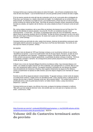Camargo lembra que a represa ainda estava em plena formação – ela só ficaria completamente cheia
mais de dois anos depois – e já se transformara em uma dos grandes pontos turísticos de toda a região.
E foi da mesma varanda de onde até hoje ele contempla o pôr do sol, numa parte alta e privilegiada da
Praia Azul, que Camargo viu o rápido crescimento da região. Viu multiplicarem-se os condomínios, as
áreas de lazer, as chácaras e os hotéis de luxo, que transformaram a Praia Azul em um dos principais
pontos turísticos do interior de São Paulo. “Aos finais de semana e feriados vinham caravanas de ônibus
de todas as cidades, da Capital e até de Santos e de outras cidades do litoral. E tomavam conta de tudo”,
relata.
Ele, outros antigos moradores e até os seus filhos se lembram dos tempos de ouro da Praia Azul. Por
mais de três décadas do século passado, nos anos 60, 70 e 80, os moradores da praia viviam
exclusivamente – e muito bem – do turismo. A população tinha cerca de cinco mil habitantes, mas em
alguns finais de semanas recebiam até 30 mil turistas. “As filas de ônibus começavam na orla e iam até a
beira de onde hoje é a Rodovia Anhanguera. Às vezes eram quase cem ônibus, além dos carros e outros
veículos”, conta Camargo.
Camargo lembra que até tarde da noite, nestes bons tempos, dezenas de pescadores avançavam pela
madrugada adentro pescando nas águas da Praia Azul e da Praia dos Namorados. “Era bonito de ver.
Isso aqui era mesmo um paraíso”, lembra.
EA QUEDA
Foi lá pelo meio da década de 1970 que Camargo começou a ver os primeiros indícios do que chama
“decadência da represa”, e que só se confirmariam mais de 20 anos depois. Na época, ao lado de seus
irmãos, ele trabalhava como pescador. “Chegávamos a pescar 100 quilos de peixes por dia”, lembra.
Então, primeiro aos poucos e depois rapidamente, a quantidade de peixes começou a declinar. “Diminuía
a quantidade e também o tamanho. Só conseguíamos pescar peixes pequenos e fomos obrigados a
mudar de ramo”, relata.
O Brasil vivia o início do chamado Milagre Econômico da ditadura militar, hoje chamada ditadura civil-
militar, e as cidades da região cresciam em ritmo acelerado, sem planejamento ou controle. Mais do que
isso, sem saneamento básico nenhum. Os esgotos industrial e doméstico de uma dezena de cidades,
mas principalmente de Campinas e Paulínia, eram jogados diretamente nas águas do Rio Atibaia e
vinham se sedimentar na represa do Salto Grande, que anos depois chegaria a ser chamada de “cloaca”
da região.
Durante os anos 80 as águas já estavam comprometidas. “O aguapé começou a tomar conta da represa,
os turistas foram embora, a região entrou em decadência total”, conta. Quando entrou a década de 90, a
represa não era mais a mesma. Camargo conta que “até os peixes fediam”. “Os turistas foram embora, a
prostituição tomou conta da parte baixa do bairro, os hotéis viraram motéis, o preço dos terrenos
despencou”, conta ele.
Camargo lembra que só agora, nos últimos cinco anos, as águas da represa começaram a melhorar.
“Mas acho que isso ainda vai demorar muito, não acredito que vou viver para ver a represa como era
antes”, conforma-se. | PSM
-------------------------------------------------------------------------------------------------------
http://correio.rac.com.br/_conteudo/2014/03/capa/campinas_e_rmc/161149-volume-util-do-
cantareira-terminara-antes-do-previsto.html 18/3/14
Volume útil do Cantareira terminará antes
do previsto
 