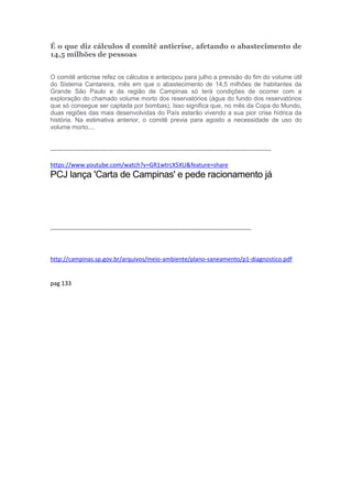 É o que diz cálculos d comitê anticrise, afetando o abastecimento de
14,5 milhões de pessoas
O comitê anticrise refez os cálculos e antecipou para julho a previsão do fim do volume útil
do Sistema Cantareira, mês em que o abastecimento de 14,5 milhões de habitantes da
Grande São Paulo e da região de Campinas só terá condições de ocorrer com a
exploração do chamado volume morto dos reservatórios (água do fundo dos reservatórios
que só consegue ser captada por bombas). Isso significa que, no mês da Copa do Mundo,
duas regiões das mais desenvolvidas do País estarão vivendo a sua pior crise hídrica da
história. Na estimativa anterior, o comitê previa para agosto a necessidade de uso do
volume morto....
---------------------------------------------------------------------------------------------------------------
https://www.youtube.com/watch?v=GR1wtrcX5XU&feature=share
PCJ lança 'Carta de Campinas' e pede racionamento já
-----------------------------------------------------------------------------------------------------
http://campinas.sp.gov.br/arquivos/meio-ambiente/plano-saneamento/p1-diagnostico.pdf
pag 133
 