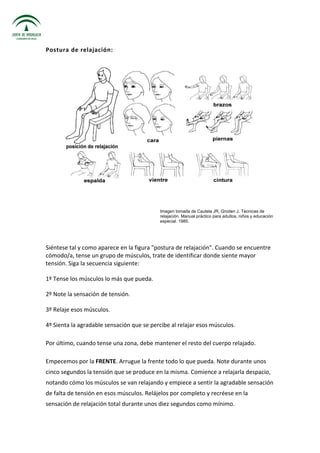 Postura de relajación:
Imagen tomada de Cautela JR, Groden J. Técnicas de
relajación. Manual práctico para adultos, niños y educación
especial. 1985.
Siéntese tal y como aparece en la figura "postura de relajación". Cuando se encuentre
cómodo/a, tense un grupo de músculos, trate de identificar donde siente mayor
tensión. Siga la secuencia siguiente:
1º Tense los músculos lo más que pueda.
2º Note la sensación de tensión.
3º Relaje esos músculos.
4º Sienta la agradable sensación que se percibe al relajar esos músculos.
Por último, cuando tense una zona, debe mantener el resto del cuerpo relajado.
Empecemos por la FRENTE. Arrugue la frente todo lo que pueda. Note durante unos
cinco segundos la tensión que se produce en la misma. Comience a relajarla despacio,
notando cómo los músculos se van relajando y empiece a sentir la agradable sensación
de falta de tensión en esos músculos. Relájelos por completo y recréese en la
sensación de relajación total durante unos diez segundos como mínimo.
 