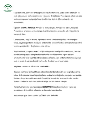 Seguidamente, cierre los OJOS apretándolos fuertemente. Debe sentir la tensión en
cada párpado, en los bordes interior y exterior de cada ojo. Poco a poco relaje sus ojos
tanto como pueda hasta dejarlos entreabiertos. Note la diferencia entre las
sensaciones.
Siga con la NARIZ Y LABIOS. Arrugue la nariz, relájela. Arrugue los labios, relájelos.
Procure que la tensión se mantenga durante unos cinco segundos y la relajación no
menos de diez.
Con el CUELLO haga lo mismo. Apriete su cuello tanto como pueda y manténgalo
tenso. Vaya relajando los músculos lentamente, concentrándose en la diferencia entre
tensión y relajación y deléitese en esta última.
Seguidamente, ponga su BRAZO tal y como aparece en el gráfico. Levántelo, cierre el
puño cuanto pueda y ponga todo el conjunto del brazo lo más rígido posible.
Gradualmente vaya bajando el brazo destensándolo. Abra lentamente la mano y deje
todo el brazo descansando sobre el muslo. Repítalo con el otro brazo.
Haga exactamente lo mismo con las PIERNAS.
Después incline su ESPALDA hacia adelante notando la tensión que se produce en la
mitad de la espalda. Lleve los codos hacia atrás y tense todos los músculos que pueda.
Vuelva a llevar la espalda a su posición original y relaje los brazos sobre los muslos.
Vuelva a recrearse en la sensación de relajación durante un tiempo.
Tense fuertemente los músculos del ESTÓMAGO (los abdominales) y repita las
sensaciones de tensión y relajación al distender los músculos.
Proceda de igual forma con los GLÚTEOS y los MUSLOS.
 