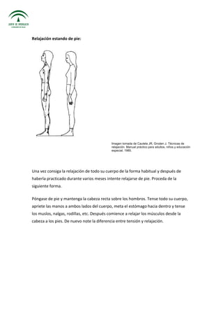 Relajación estando de pie:
Imagen tomada de Cautela JR, Groden J. Técnicas de
relajación. Manual práctico para adultos, niños y educación
especial. 1985.
Una vez consiga la relajación de todo su cuerpo de la forma habitual y después de
haberla practicado durante varios meses intente relajarse de pie. Proceda de la
siguiente forma.
Póngase de pie y mantenga la cabeza recta sobre los hombros. Tense todo su cuerpo,
apriete las manos a ambos lados del cuerpo, meta el estómago hacia dentro y tense
los muslos, nalgas, rodillas, etc. Después comience a relajar los músculos desde la
cabeza a los pies. De nuevo note la diferencia entre tensión y relajación.
 