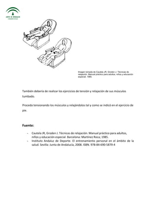 Imagen tomada de Cautela JR, Groden J. Técnicas de
relajación. Manual práctico para adultos, niños y educación
especial. 1985.
También debería de realizar los ejercicios de tensión y relajación de sus músculos
tumbado.
Proceda tensionando los músculos y relajándolos tal y como se indicó en el ejercicio de
pie.
Fuente:
- Cautela JR, Groden J. Técnicas de relajación. Manual práctico para adultos,
niños y educación especial. Barcelona: Martínez Roca; 1985.
- Instituto Andaluz de Deporte. El entrenamiento personal en el ámbito de la
salud. Sevilla: Junta de Andalucía, 2008. ISBN. 978-84-690-5879-4
 
