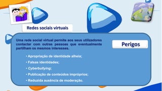 Redes sociais virtuais

Uma rede social virtual permite aos seus utilizadores
contactar com outras pessoas que eventualmente          Perigos
partilham os mesmos interesses.

      • Apropriação de identidade alheia;
      • Falsas identidades;
      • Cyberbullying;
      • Publicação de conteúdos impróprios;
      • Reduzida ausência de moderação.
 