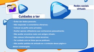 Redes sociais
                                                                  virtuais

      Cuidados a ter
• Evitar dar dados pessoais;
• Não responder a comentários ofensivos;
• Colocar os perfis como privados;
• Aceitar apenas utilizadores que conhecemos pessoalmente;
• Não aceitar encontros reais com amigos virtuais;
• Não colocar informações sobre terceiros;
• Ter cuidado com as fotos que se publicam;
• Não aceitar pedidos de amizade se o conteúdo dessa página o
deixar constrangido.
 