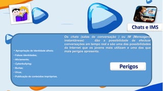 Chats e IMS
                                        Os chats (salas de conversação ) ou IM (Mensagens
                                        instantâneas)      dão a possibilidade de efectuar
                                        conversações em tempo real e são uma das possibilidades
                                        da Internet que os jovens mais utilizam e uma das que
• Apropriação de identidade alheia;     mais perigos apresenta.
• Falsas identidades;
• Aliciamento;
• Cyberbullying;
• Burlas;                                                                  Perigos
• Vírus;
• Publicação de conteúdos impróprios.
 