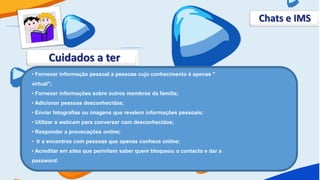 Chats e IMS


       Cuidados a ter
• Fornecer informação pessoal a pessoas cujo conhecimento é apenas "
virtual";
• Fornecer informações sobre outros membros da família;
• Adicionar pessoas desconhecidas;
• Enviar fotografias ou imagens que revelem informações pessoais;
• Utilizar a webcam para conversar com desconhecidos;
• Responder a provocações online;
• Ir a encontros com pessoas que apenas conhece online;
• Acreditar em sites que permitem saber quem bloqueou o contacto e dar a
password.
 