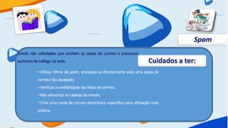 Spam
Emails não solicitados que enchem as caixas do correio e provocam
aumento de tráfego na rede.                                                 Cuidados a ter:
           • Utilizar filtros de spam, enviando-os directamente para uma pasta de
           correio não desejado;
           • Verificar a credibilidade das listas de correio;
           • Não alimentar as cadeias de emails;
           • Criar uma conta de correio electrónico específica para utilização mais
           pública.
 