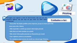 Phishing
Mensagens que sugerem a visita de determinados sites que sob uma
aparência legítima não são mais do que meios de obter dados
confidenciais.                                                            Cuidados a ter:
    • Desconfiar dos dados pedidos pelas empresas, já que na maior parte dos
    casos estas não o fazem;
    • Não responder a emails que peçam informação pessoal;
    • Não clicar em links contidos em emails;
    • Não enviar informações pessoais ou financeiras por email;
    • Usar software antivírus actualizado;
    • Ter cuidado ao abrir anexos de emails ou a descarregar ficheiros.
 